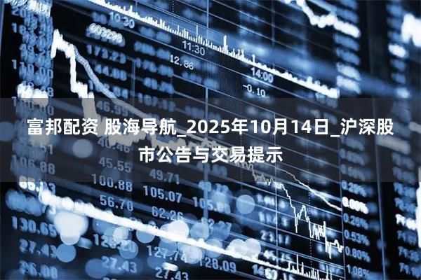 富邦配資 股海導航_2025年10月14日_滬深股市公告與交易提示